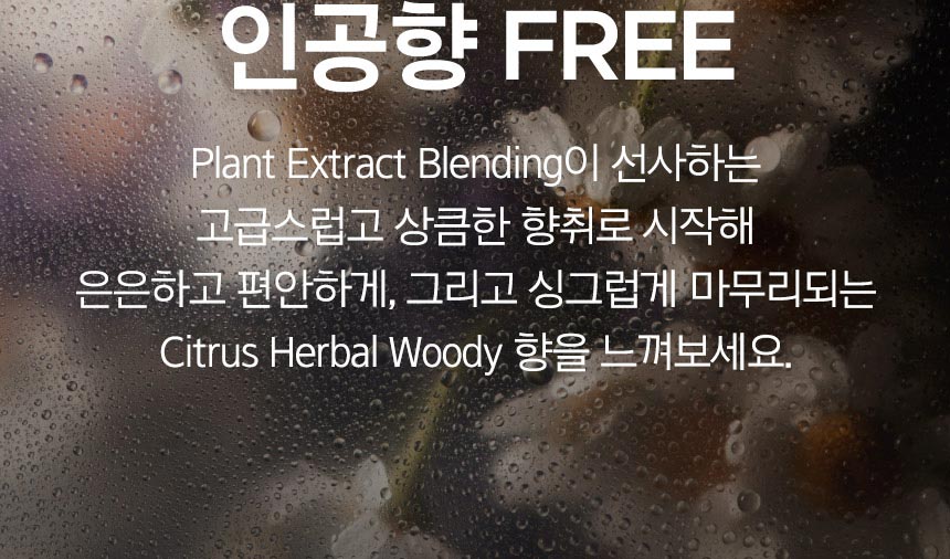 Plant Extract Blending이 선사하는 고급스럽고 상큼한 향취로 시작해 은은하고 편안하게, 그리고 싱그럽게 마무리되는 Citrus Herbal Woody 향을 느껴보세요.